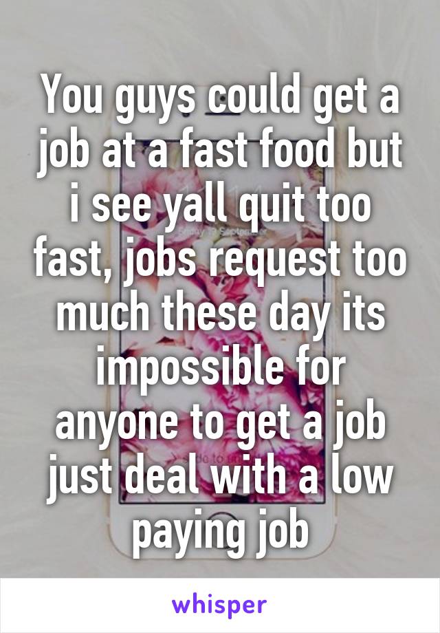 You guys could get a job at a fast food but i see yall quit too fast, jobs request too much these day its impossible for anyone to get a job just deal with a low paying job