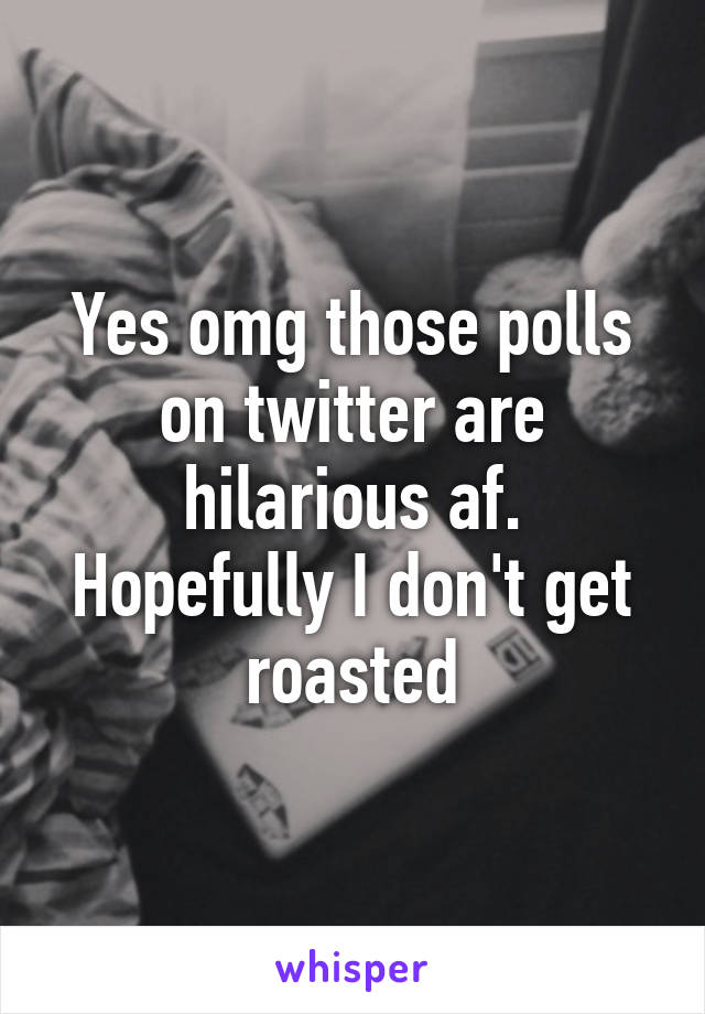 Yes omg those polls on twitter are hilarious af. Hopefully I don't get roasted