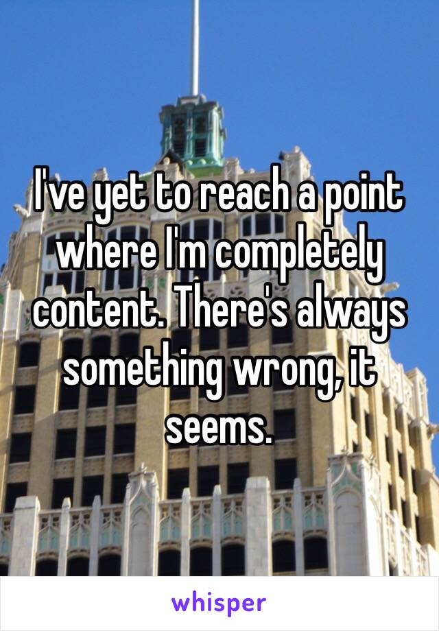 I've yet to reach a point where I'm completely content. There's always something wrong, it seems.