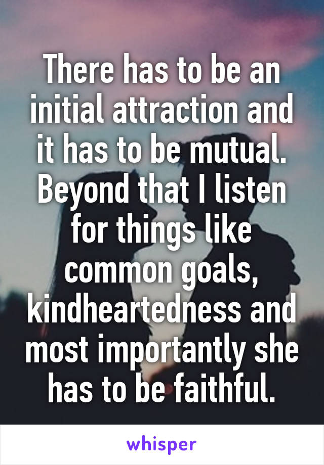 There has to be an initial attraction and it has to be mutual. Beyond that I listen for things like common goals, kindheartedness and most importantly she has to be faithful.