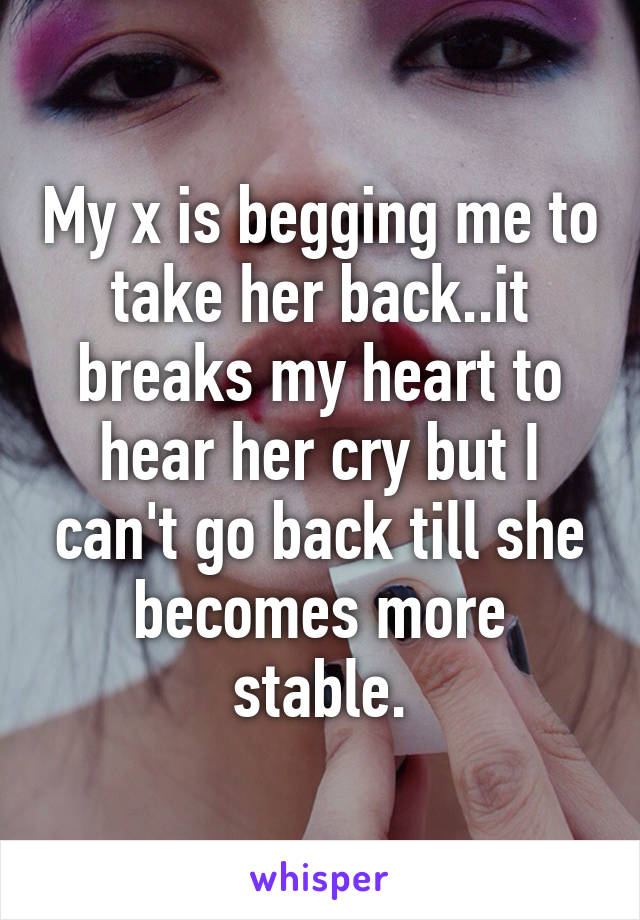 My x is begging me to take her back..it breaks my heart to hear her cry but I can't go back till she becomes more stable.