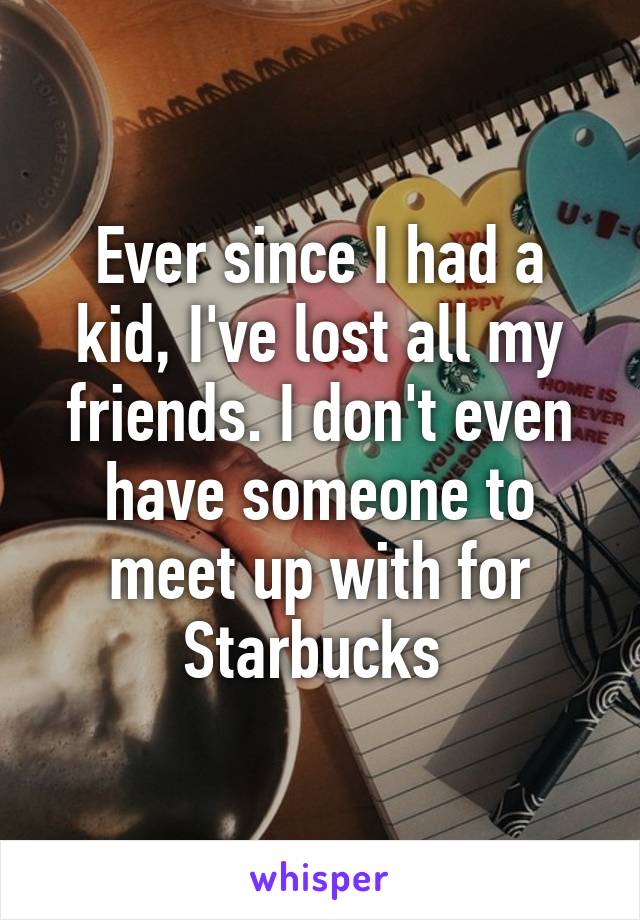 Ever since I had a kid, I've lost all my friends. I don't even have someone to meet up with for Starbucks 