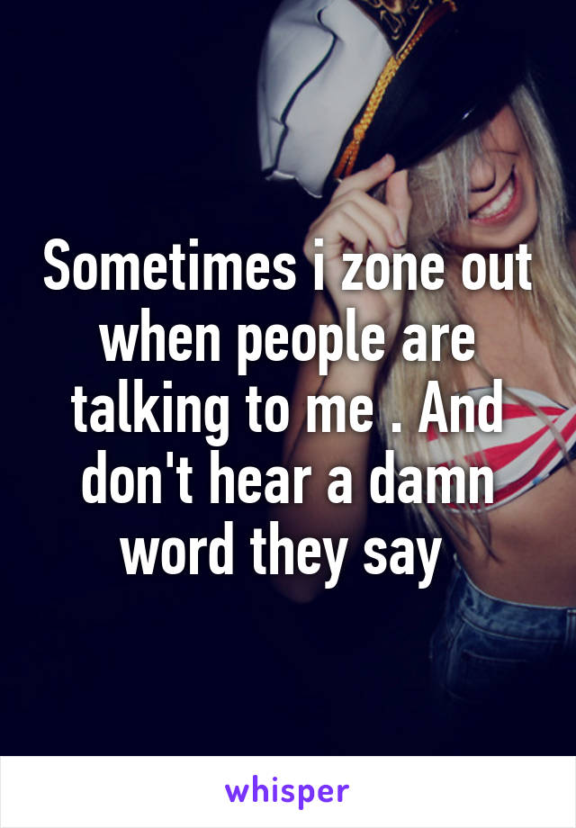 Sometimes i zone out when people are talking to me . And don't hear a damn word they say 