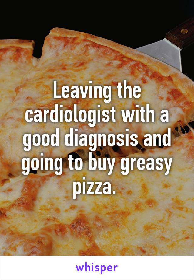 Leaving the cardiologist with a good diagnosis and going to buy greasy pizza. 