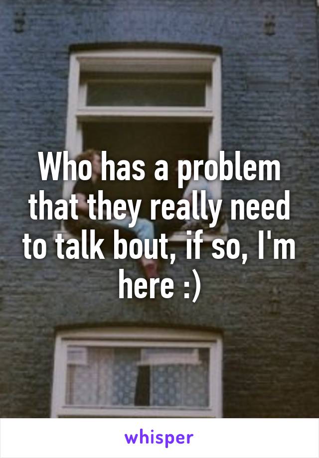 Who has a problem that they really need to talk bout, if so, I'm here :)