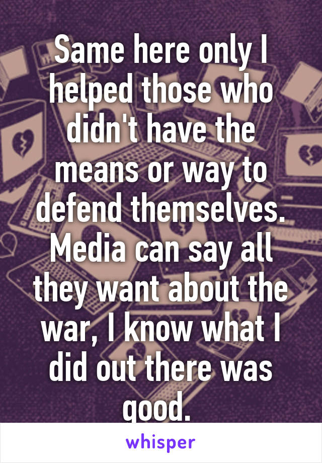 Same here only I helped those who didn't have the means or way to defend themselves. Media can say all they want about the war, I know what I did out there was good. 