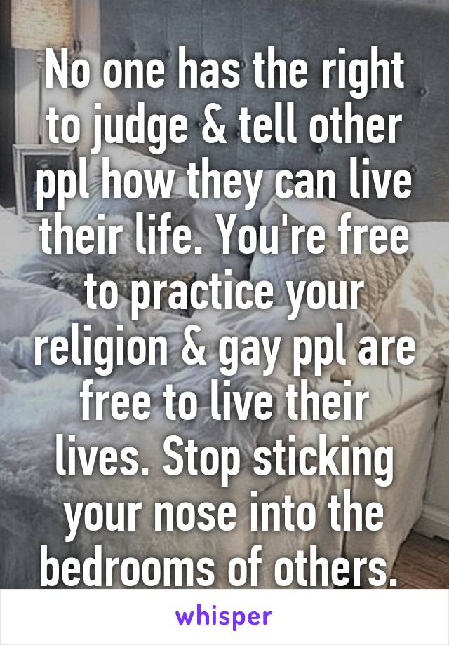 No one has the right to judge & tell other ppl how they can live their life. You're free to practice your religion & gay ppl are free to live their lives. Stop sticking your nose into the bedrooms of others. 