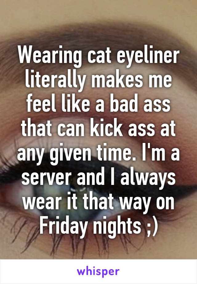 Wearing cat eyeliner literally makes me feel like a bad ass that can kick ass at any given time. I'm a server and I always wear it that way on Friday nights ;)