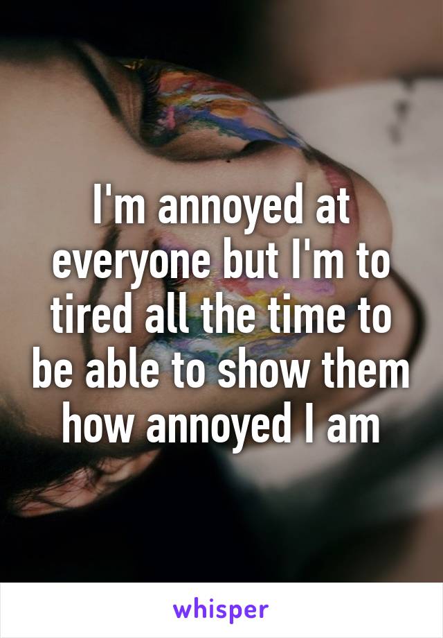 I'm annoyed at everyone but I'm to tired all the time to be able to show them how annoyed I am