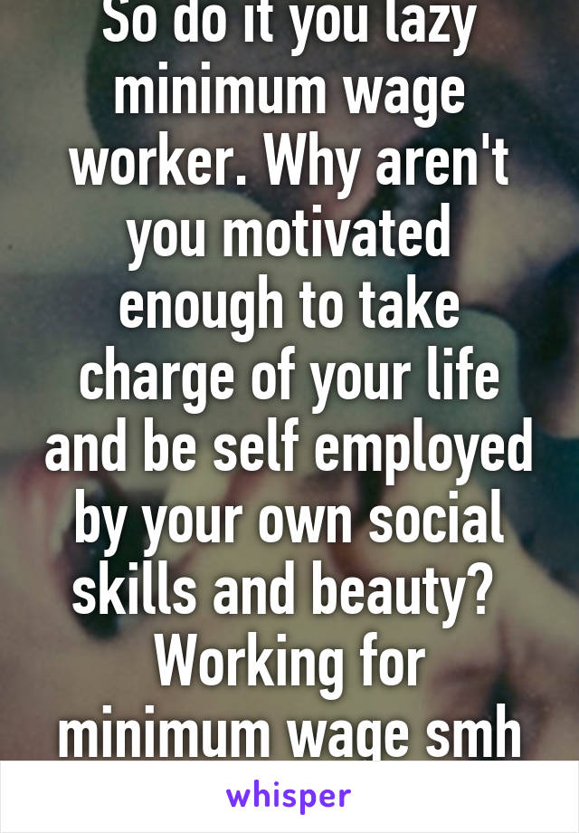 So do it you lazy minimum wage worker. Why aren't you motivated enough to take charge of your life and be self employed by your own social skills and beauty? 
Working for minimum wage smh so damn lazy