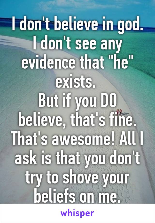 I don't believe in god. I don't see any evidence that "he" exists. 
But if you DO believe, that's fine. That's awesome! All I ask is that you don't try to shove your beliefs on me.