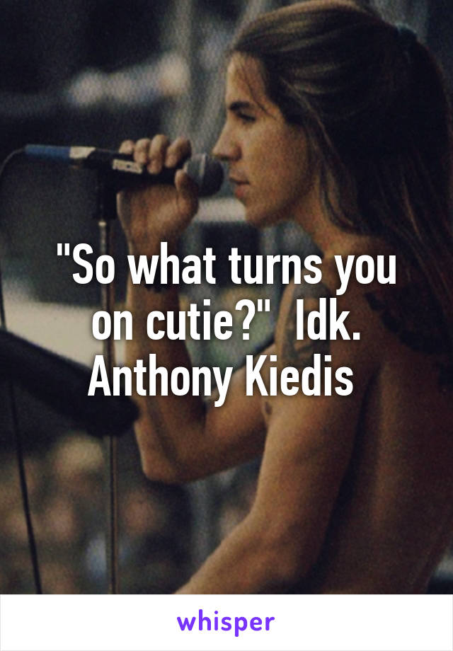 "So what turns you on cutie?"  Idk. Anthony Kiedis 