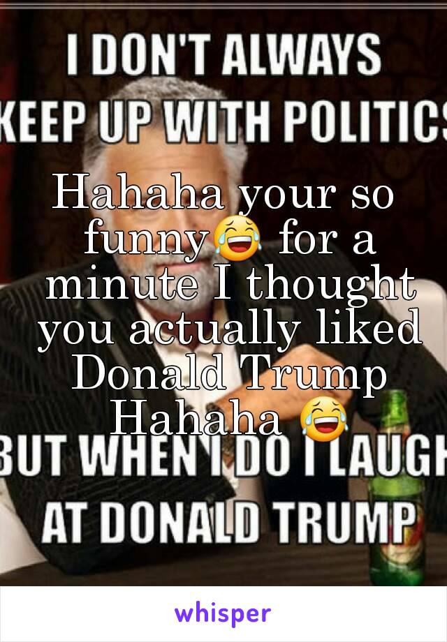 Hahaha your so funny😂 for a minute I thought you actually liked Donald Trump Hahaha 😂