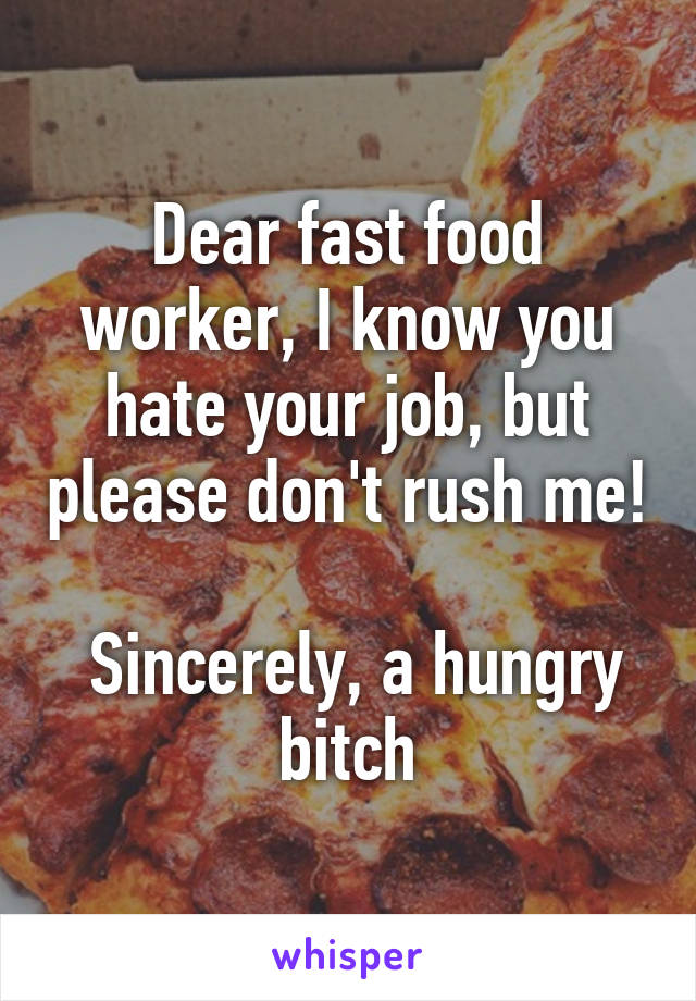 Dear fast food worker, I know you hate your job, but please don't rush me!

 Sincerely, a hungry bitch