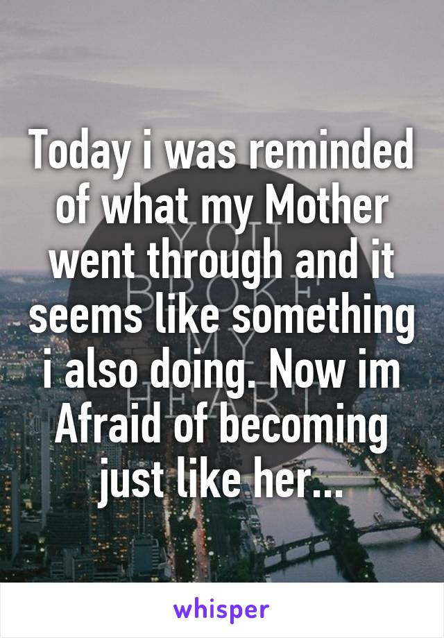 Today i was reminded of what my Mother went through and it seems like something i also doing. Now im Afraid of becoming just like her...