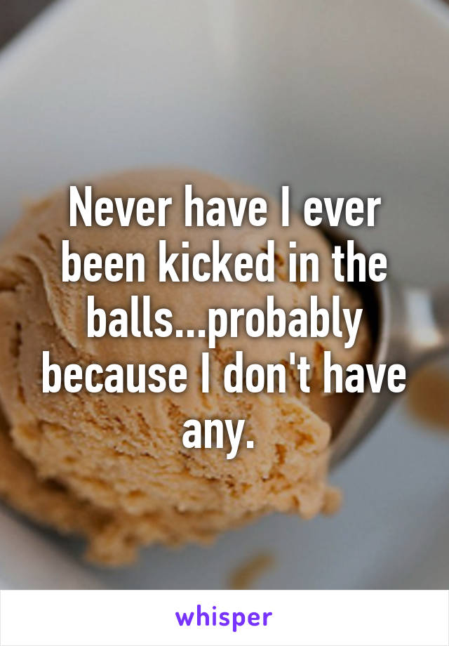 Never have I ever been kicked in the balls...probably because I don't have any. 