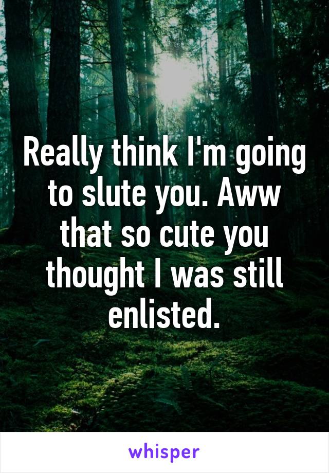 Really think I'm going to slute you. Aww that so cute you thought I was still enlisted.