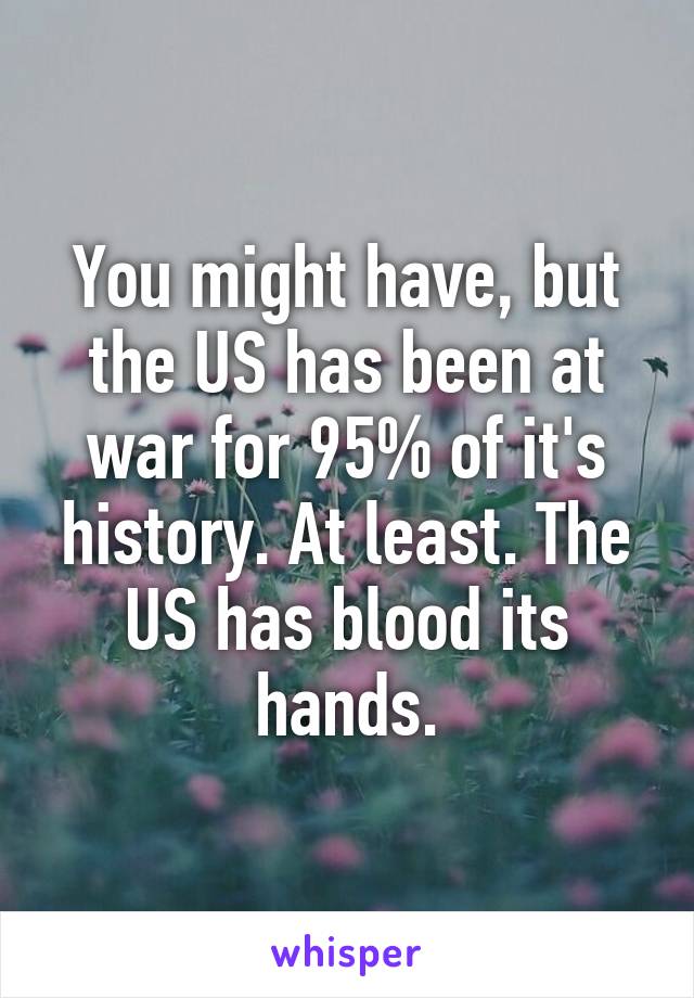 You might have, but the US has been at war for 95% of it's history. At least. The US has blood its hands.