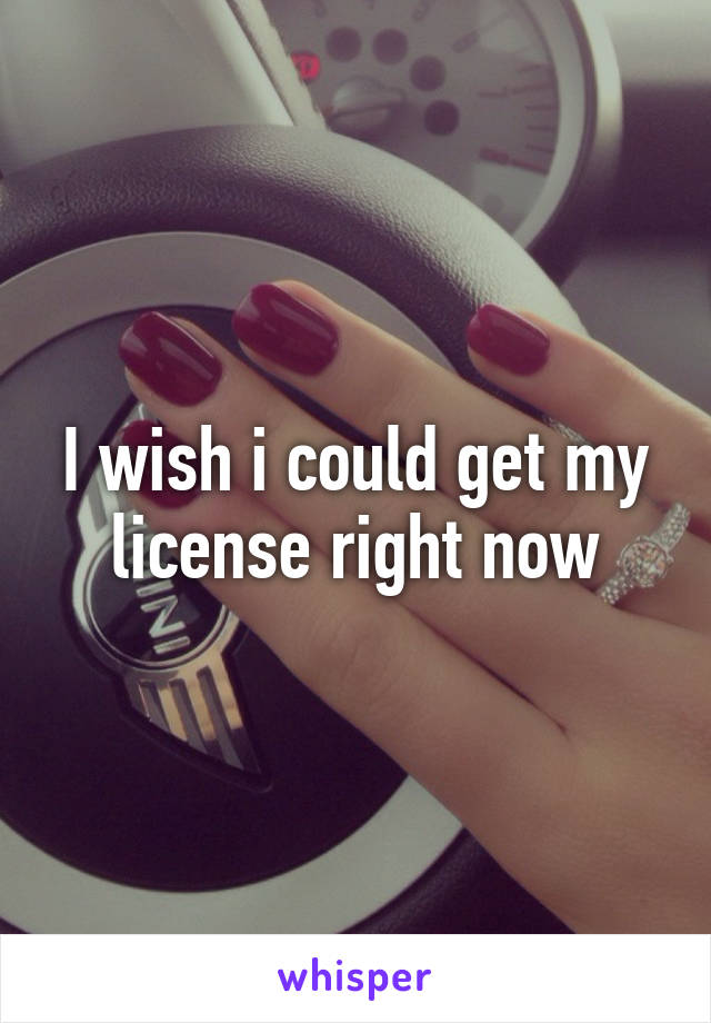 I wish i could get my license right now