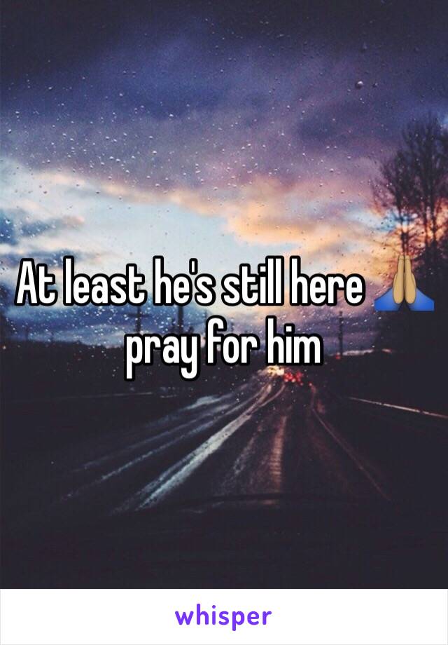 At least he's still here 🙏🏽 pray for him 