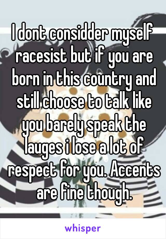 I dont considder myself racesist but if you are born in this country and still choose to talk like you barely speak the lauges i lose a lot of respect for you. Accents are fine though.