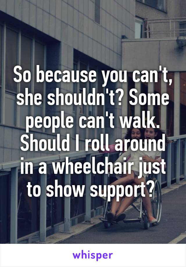 So because you can't, she shouldn't? Some people can't walk. Should I roll around in a wheelchair just to show support? 