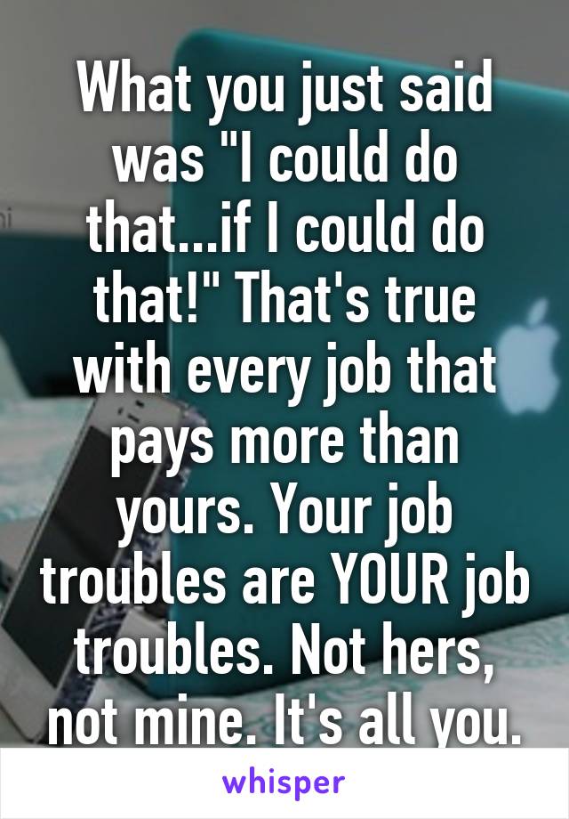 What you just said was "I could do that...if I could do that!" That's true with every job that pays more than yours. Your job troubles are YOUR job troubles. Not hers, not mine. It's all you.