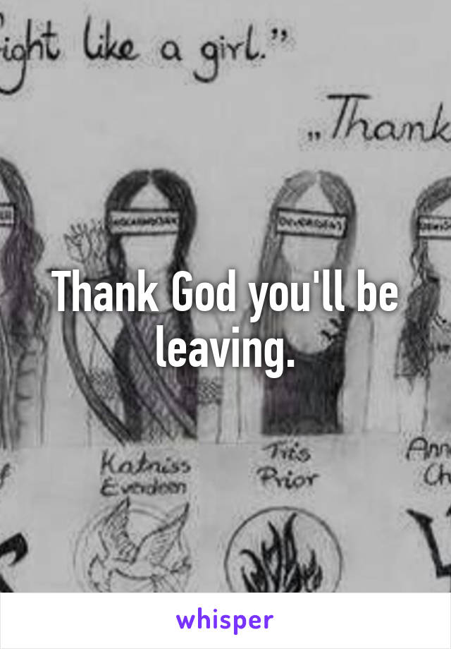 Thank God you'll be leaving.