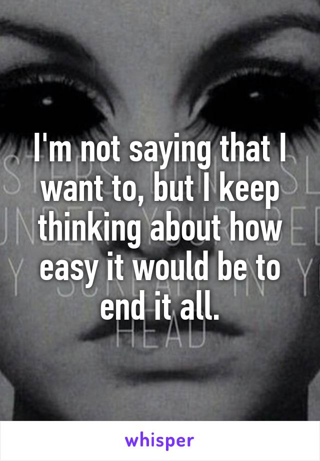 I'm not saying that I want to, but I keep thinking about how easy it would be to end it all.