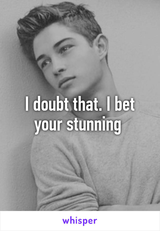 I doubt that. I bet your stunning 