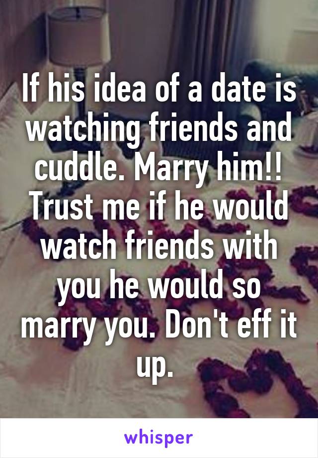 If his idea of a date is watching friends and cuddle. Marry him!! Trust me if he would watch friends with you he would so marry you. Don't eff it up. 