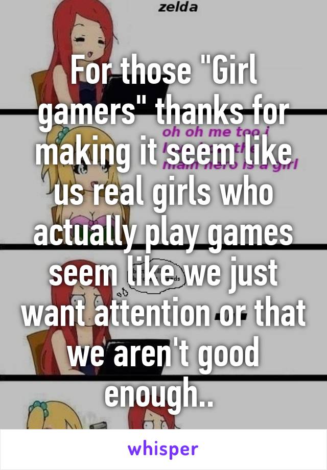 For those "Girl gamers" thanks for making it seem like us real girls who actually play games seem like we just want attention or that we aren't good enough.. 