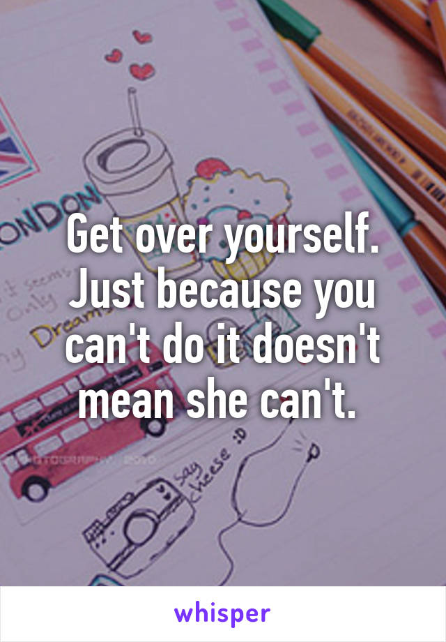 Get over yourself. Just because you can't do it doesn't mean she can't. 