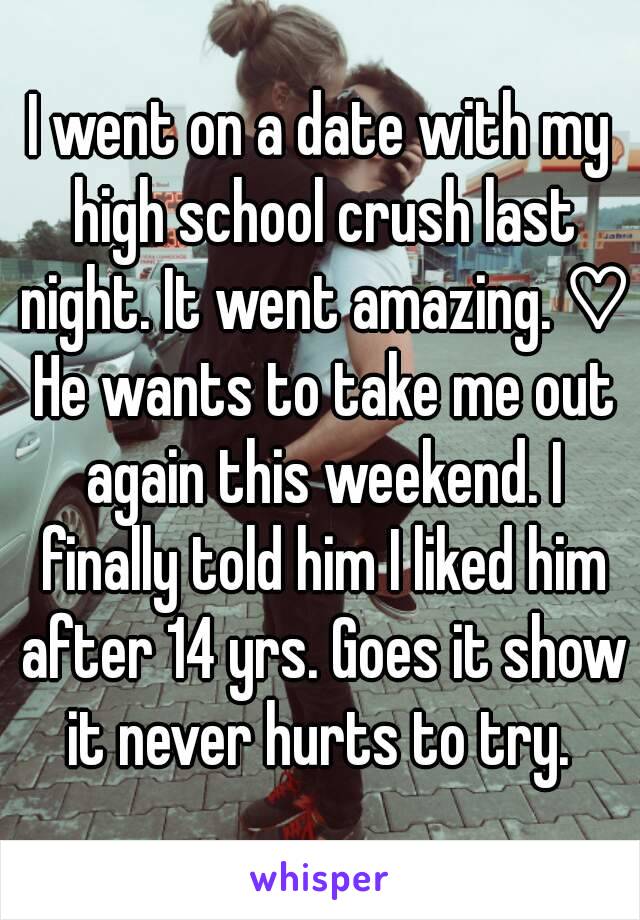 I went on a date with my high school crush last night. It went amazing. ♡ He wants to take me out again this weekend. I finally told him I liked him after 14 yrs. Goes it show it never hurts to try. 