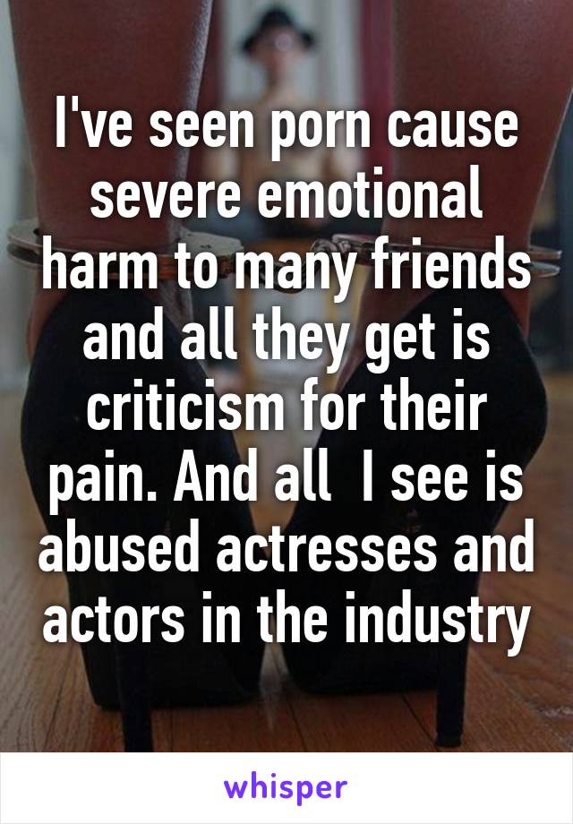 I've seen porn cause severe emotional harm to many friends and all they get is criticism for their pain. And all  I see is abused actresses and actors in the industry 