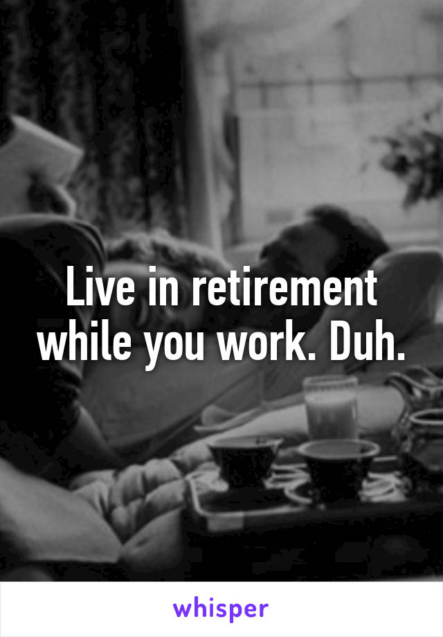 Live in retirement while you work. Duh.