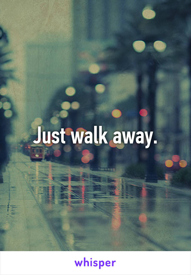 Just walk away.