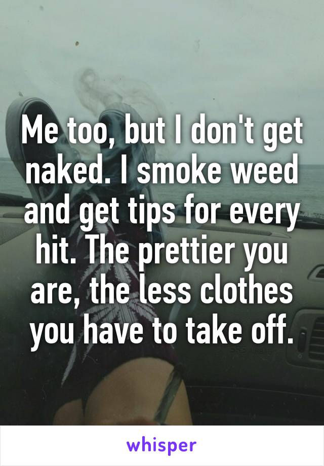 Me too, but I don't get naked. I smoke weed and get tips for every hit. The prettier you are, the less clothes you have to take off.