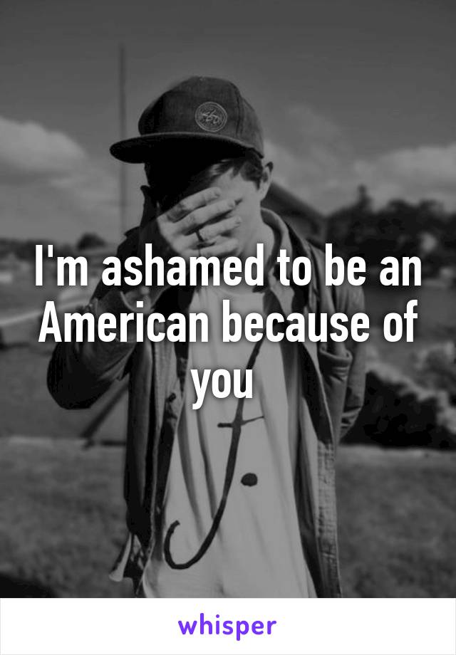 I'm ashamed to be an American because of you 