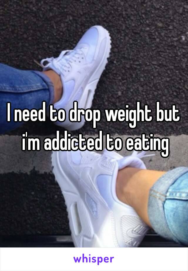 I need to drop weight but i'm addicted to eating