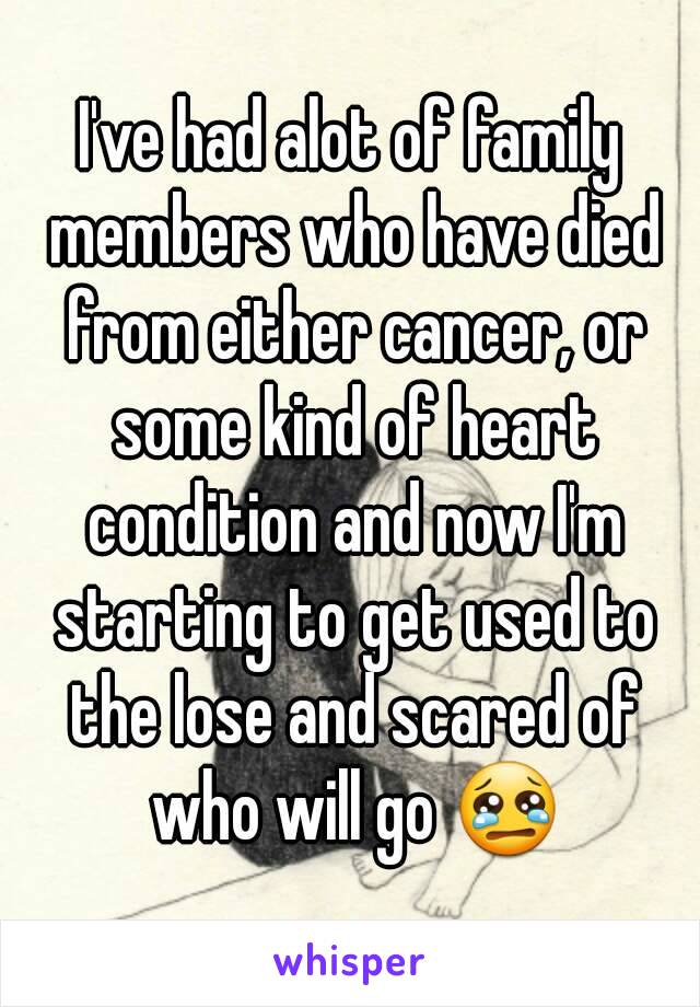 I've had alot of family members who have died from either cancer, or some kind of heart condition and now I'm starting to get used to the lose and scared of who will go 😢