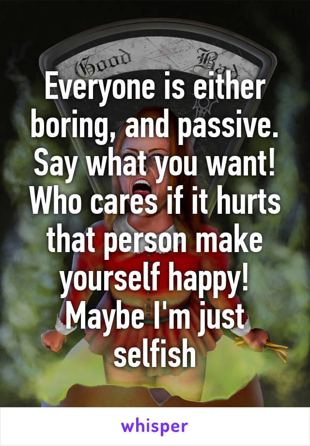 Everyone is either boring, and passive. Say what you want! Who cares if it hurts that person make yourself happy!
Maybe I'm just selfish