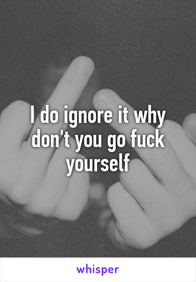 I do ignore it why don't you go fuck yourself