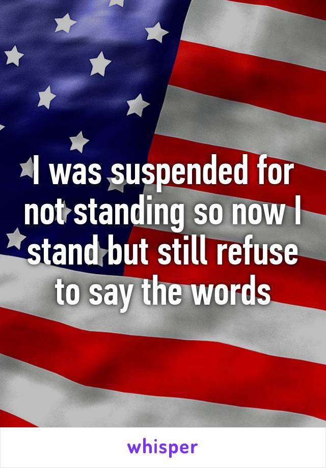 I was suspended for not standing so now I stand but still refuse to say the words