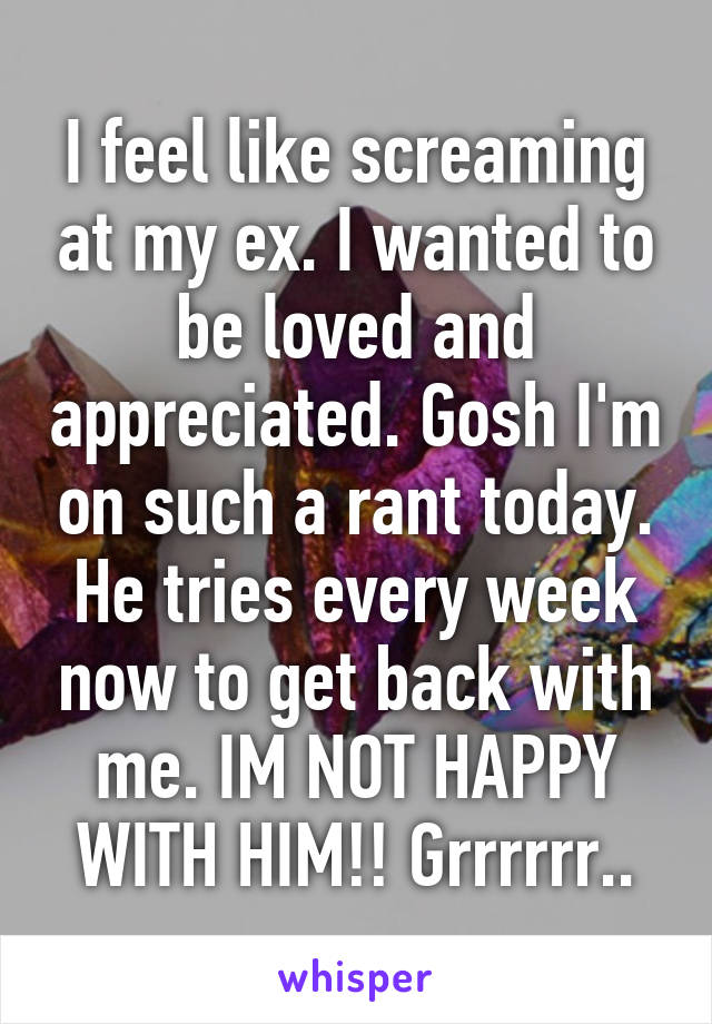 I feel like screaming at my ex. I wanted to be loved and appreciated. Gosh I'm on such a rant today. He tries every week now to get back with me. IM NOT HAPPY WITH HIM!! Grrrrrr..