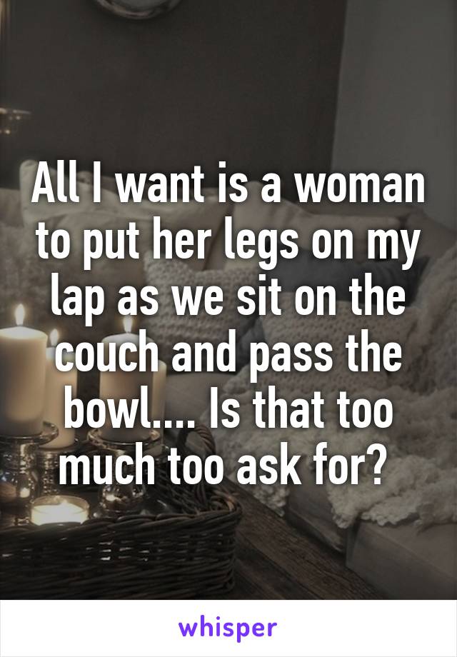 All I Want Is A Woman To Put Her Legs On My Lap As We Sit On The Couch And Pass The Bowl Is