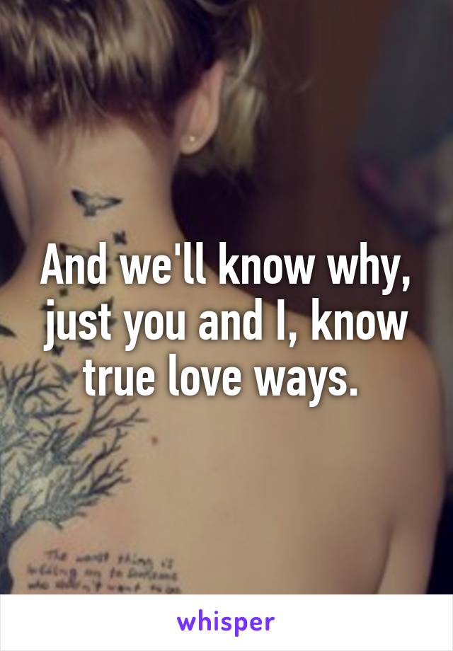 And we'll know why, just you and I, know true love ways. 