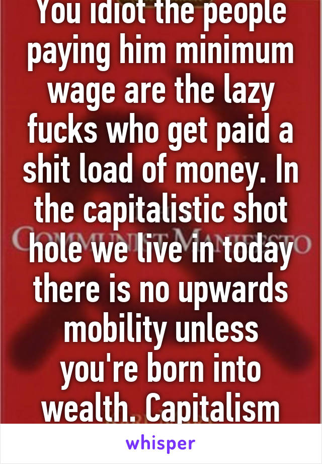 You idiot the people paying him minimum wage are the lazy fucks who get paid a shit load of money. In the capitalistic shot hole we live in today there is no upwards mobility unless you're born into wealth. Capitalism should be erased. 