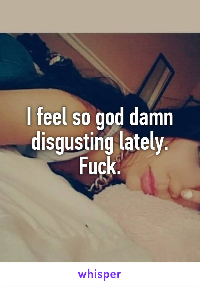 I feel so god damn disgusting lately. Fuck.