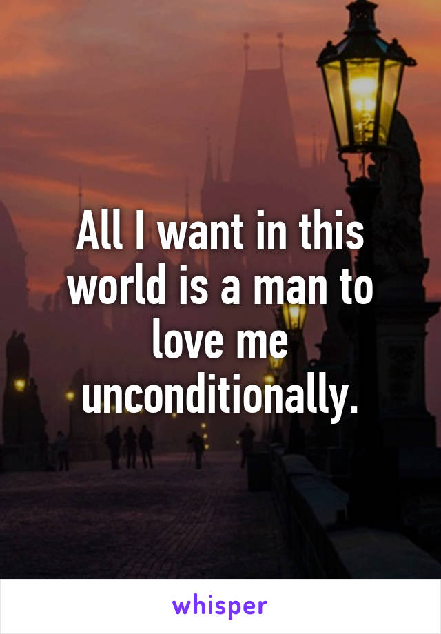 All I want in this world is a man to love me unconditionally.